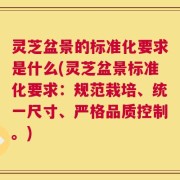 灵芝盆景的标准化要求是什么(灵芝盆景标准化要求：规范栽培、统一尺寸、严格品质控制。)