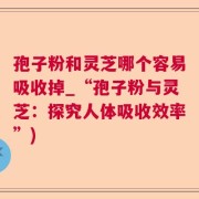 孢子粉和灵芝哪个容易吸收掉_“孢子粉与灵芝：探究人体吸收效率”)