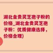湖北金贵灵芝孢子粉的价格_湖北金贵灵芝孢子粉：优质健康选择，价格合理)