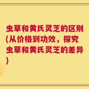 虫草和黄氏灵芝的区别(从价格到功效，探究虫草和黄氏灵芝的差异)
