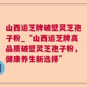 山西运芝牌破壁灵芝孢子粉_“山西运芝牌高品质破壁灵芝孢子粉，健康养生新选择”