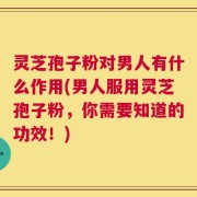 灵芝孢子粉对男人有什么作用(男人服用灵芝孢子粉，你需要知道的功效！)