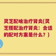 灵芝配啥治疗肾炎(灵芝搭配治疗肾炎：合适的配对方案是什么？)