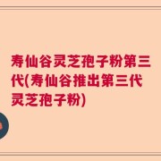 寿仙谷灵芝孢子粉第三代(寿仙谷推出第三代灵芝孢子粉)