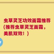 虫草灵芝功效面霜推荐(推荐虫草灵芝面霜，美肌双效！)