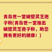 青岛世一堂破壁灵芝孢子粉(青岛世一堂推出破壁灵芝孢子粉，助您拥有更好的健康！)