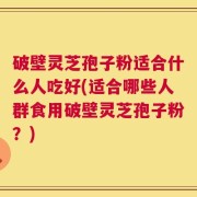 破壁灵芝孢子粉适合什么人吃好(适合哪些人群食用破壁灵芝孢子粉？)