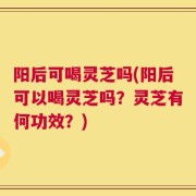 阳后可喝灵芝吗(阳后可以喝灵芝吗？灵芝有何功效？)