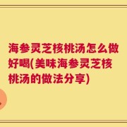 海参灵芝核桃汤怎么做好喝(美味海参灵芝核桃汤的做法分享)