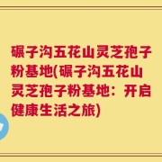 碾子沟五花山灵芝孢子粉基地(碾子沟五花山灵芝孢子粉基地：开启健康生活之旅)