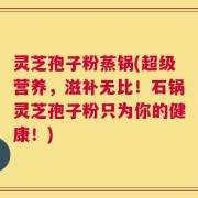 灵芝孢子粉蒸锅(超级营养，滋补无比！石锅灵芝孢子粉只为你的健康！)
