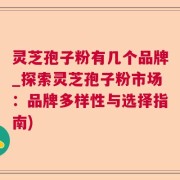 灵芝孢子粉有几个品牌_探索灵芝孢子粉市场：品牌多样性与选择指南)
