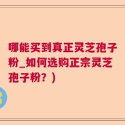 哪能买到真正灵芝孢子粉_如何选购正宗灵芝孢子粉？)