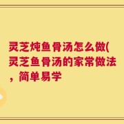 灵芝炖鱼骨汤怎么做(灵芝鱼骨汤的家常做法，简单易学