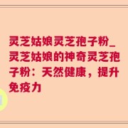 灵芝姑娘灵芝孢子粉_灵芝姑娘的神奇灵芝孢子粉：天然健康，提升免疫力