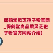 保鹤堂灵芝孢子粉官网_保鹤堂高品质灵芝孢子粉官方网站介绍)