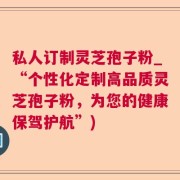 私人订制灵芝孢子粉_“个性化定制高品质灵芝孢子粉,为您的健康保驾护航”)