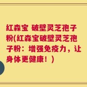 红森宝 破壁灵芝孢子粉(红森宝破壁灵芝孢子粉：增强免疫力，让身体更健康！)