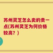 苏州灵芝怎么卖的贵一点(苏州灵芝为何价格较高？)