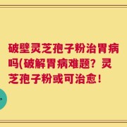 破壁灵芝孢子粉治胃病吗(破解胃病难题？灵芝孢子粉或可治愈！