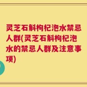 灵芝石斛枸杞泡水禁忌人群(灵芝石斛枸杞泡水的禁忌人群及注意事项)