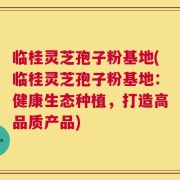 临桂灵芝孢子粉基地(临桂灵芝孢子粉基地：健康生态种植，打造高品质产品)