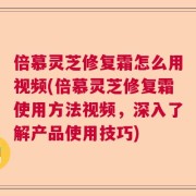 倍慕灵芝修复霜怎么用视频(倍慕灵芝修复霜使用方法视频，深入了解产品使用技巧)