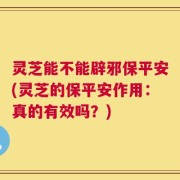 灵芝能不能辟邪保平安(灵芝的保平安作用：真的有效吗？)