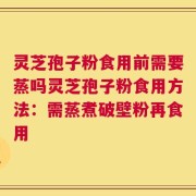 灵芝孢子粉食用前需要蒸吗灵芝孢子粉食用方法：需蒸煮破壁粉再食用