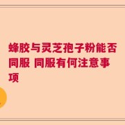 蜂胶与灵芝孢子粉能否同服 同服有何注意事项