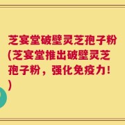 芝宴堂破壁灵芝孢子粉(芝宴堂推出破壁灵芝孢子粉，强化免疫力！)