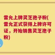 雷允上牌灵芝孢子粉(雷允正式获得上牌许可证，开始销售灵芝孢子粉)