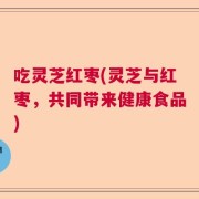 吃灵芝红枣(灵芝与红枣，共同带来健康食品)