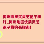梅州哪里买灵芝孢子粉好_梅州地区优质灵芝孢子粉购买指南)