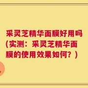 采灵芝精华面膜好用吗(实测：采灵芝精华面膜的使用效果如何？)