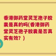 香港御药堂灵芝孢子胶囊是真的吗(香港御药堂灵芝孢子胶囊是否真实有效？)