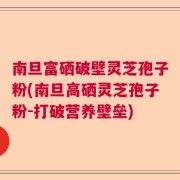 南旦富硒破壁灵芝孢子粉(南旦高硒灵芝孢子粉-打破营养壁垒)