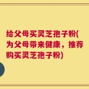 给父母买灵芝孢子粉(为父母带来健康，推荐购买灵芝孢子粉)