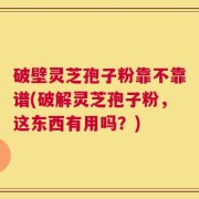 破壁灵芝孢子粉靠不靠谱(破解灵芝孢子粉，这东西有用吗？)