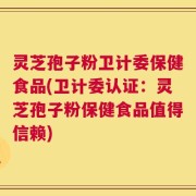 灵芝孢子粉卫计委保健食品(卫计委认证：灵芝孢子粉保健食品值得信赖)