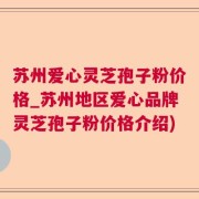 苏州爱心灵芝孢子粉价格_苏州地区爱心品牌灵芝孢子粉价格介绍)