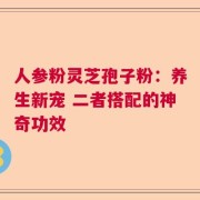 人参粉灵芝孢子粉：养生新宠 二者搭配的神奇功效