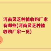 河南灵芝种植收购厂家有哪些(河南灵芝种植收购厂家一览)