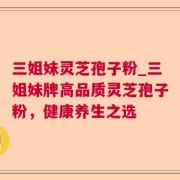 三姐妹灵芝孢子粉_三姐妹牌高品质灵芝孢子粉，健康养生之选