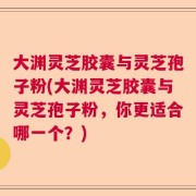 大渊灵芝胶囊与灵芝孢子粉(大渊灵芝胶囊与灵芝孢子粉，你更适合哪一个？)
