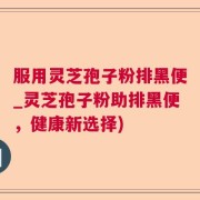 服用灵芝孢子粉排黑便_灵芝孢子粉助排黑便，健康新选择)