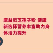 康益灵芝孢子粉 健康新选择营养丰富助力身体活力提升