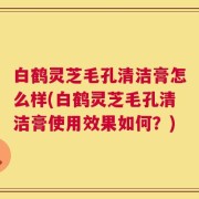白鹤灵芝毛孔清洁膏怎么样(白鹤灵芝毛孔清洁膏使用效果如何？)