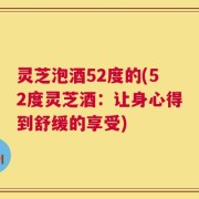 灵芝泡酒52度的(52度灵芝酒：让身心得到舒缓的享受)