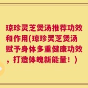琼珍灵芝煲汤推荐功效和作用(琼珍灵芝煲汤赋予身体多重健康功效，打造体魄新能量！)